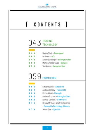 7
C O N T E N T S( )
0 4 4
0 4 6
0 4 9
0 5 2
0 5 6
0 6 0
0 6 2
0 6 4
0 6 6
0 6 8
0 7 1
0 7 4
TRADING
TECHNOLOGY
ETRM/CTRM
SanjayShah–Nanospeed
IanGreen–eCo
AntonioCiarleglio–HarringtonStarr
MartinCheesbrough–Digiterre
TomKemp–HarringtonStarr
EdwardStock–ArtaoisLtd
AndrewdeBray–FactumLtd
RichardKidd–Planlogic
AndrewThomas–HarringtonStarr
LudwigClement–CTRMForce
DrGaryM.Vasey&PatrickReames
-CommodityTechnologyAdvisory
JulianEyre–OpenLink
043
059
 