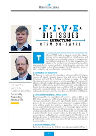 7 1
HE $1.6 BILLION COMMODITY TRADING AND RISK MANAGEMENT
software(CTRM)marketis,ofcourse,amirroroftheindustry
it serves, and the suppliers of these critical systems and
their software, are continually impacted by changes in the
commodities trading world. In the past, deregulation, the
collapse of the merchants, the emergence of commodities
as an asset class for investors, and other similar disruptive events, have had
significant impact on this software category. As 2014 draws to a close, we
take a look at the big issues facing the industry today.
1. COMMODITIES FOR INVESTMENT?
All things go in cycles and it is especially so with commodities. Developing
supplies of natural resources requires time and money, and changes
in demand will rarely be in lockstep to changes in supply. As supply
infrastructure investment increased to meet forecasted growth in demand for
all commodities, the sustained recession that began in 2008 in North America
and Europe and moderating growth in Asian economies weakened demand,
leading to softening prices and lower volatilities. With low volatility, most
commodity investment vehicles have performed weakly, leading to a large
scale exodus of investments in the asset class; some $50 billion in 2013 alone.
2. TUMBLING PROFITS LEAD TO A MARKET EXODUS
The revenues of the ten largest banks fell from $14.1 billion in 2008 to just
$4.1 billion last year and profits at large traders like Glencore, Cargill, and
others are also well down from earlier highs. With the decline in commodity
prices in the last couple of years, many producers are struggling and even
some utilities, usually the bastions of guaranteed returns, are losing
money. Meanwhile, trading commodities is an increasingly capital-intensive
business and the traditional sources of finance capital, the banks, can get
a better return elsewhere at the moment. There is still money to be made
in commodities for those who can weather the downside of the cycle by
containing costs and putting into place the appropriate IT solutions and
business processes to profit not just when the cycle swings back, but can
provide them the ability to find opportunity through improved market vision
in uncertain times.
3. OVERSIGHT AND REGULATION
Banks have been among the first and most obvious casualties of new
DR GARY M.
VASEY &
PATRICK REAMES
Commodity
Technology
Advisory Llc
T
F I V E
IMPACTING
B I G I S S U E S
C T R M S O F T W A R E
>
 