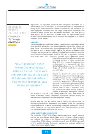 7 2
>
regulations. The regulators’ crosshairs have catalyzed a movement out of
commodity trading by the banks as invasive oversight has combined with
falling profits. The fundamental impacts of this exodus are debatable, but
many agree that systematic risks are simply being moved elsewhere while
liquidity is being eroded. Who will replace the banks, and how quickly?
What impacts will this reshuffling of market power and liquidity have on the
broader commodities markets, and by extension, the suppliers of technology
solutions to that market?
4. BIG DATA
The early vendor-supplied ETRM systems, those servicing natural gas trading,
were primarily oriented to the after-the-fact capture of daily volume and
price. As the commodity trading industry has evolved, and the ETRM/CTRM
has become more of a data hub for traders, the amount of data generated
internally and streaming into trading shops (and sometimes their systems)
from the outside has exploded. Much of that data is complex – including
time series data, price structures, contract terms, document images,
Instant Messenger logs, phone records, and
increasing amounts of other non-standard
data. With the increased regulatory focus
on transparency, we can expect even more
data of all types flowing in and out of trading
shops…all of which needs to be captured
and retrievable.
Beyond the traditional sources of market
intelligence,companiesareincreasingviewing
social media as a relevant source for market
information, and are incorporating those
sources into the formation of their strategies.
However, Social media is problematic as its’
reliability can be questionable (much of it is
opinion based on little of no factual basis),
and there are an almost infinite number of
sources. Nonetheless, intelligence gathering
and analysis is a key part of any commodity trading shop’s edge, and social
media increasingly forms a part of this intelligence gathering activity and
needs to be within an overall data management strategy.
Dealing with Big Data will require new technology approaches that can
analyse terabytes of data and identify truly relevant trends and correlations
contained within it. In a thin market where profits are increasingly difficult
to find, those who can gain control of the flood of data and can find within it
true market advantage, will be the big winners.
5. NEW MARKETS, NEW REQUIREMENTS
The market for ETRM/CTRM software has been growing, though unevenly,
over the last several years, with software vendors’ revenues riding the waves
and enduring the troughs of the broader commodities markets. ComTech
estimated the CTRM software market to be worth some $1.6 billion annually
in 2014 and the broader Commodity Management software market may
indeed be several multiples larger.
••
“IN A THIN MARKET WHERE
PROFITS ARE INCREASINGLY
DIFFICULT TO FIND, THOSE WHO
CAN GAIN CONTROL OF THE FLOOD
OF DATA AND CAN FIND WITHIN IT
TRUE MARKET ADVANTAGE, WILL
BE THE BIG WINNERS.”
••
DR GARY M.
VASEY &
PATRICK REAMES
Commodity
Technology
Advisory Llc
 