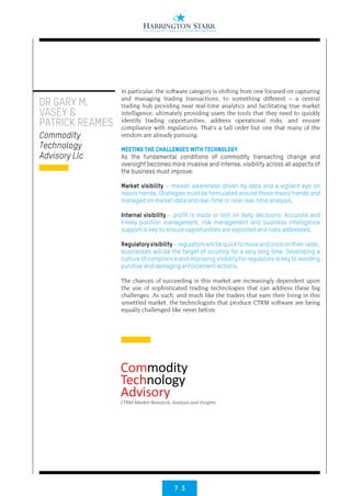7 3
In particular, the software category is shifting from one focused on capturing
and managing trading transactions, to something different – a central
trading hub providing near real-time analytics and facilitating true market
intelligence; ultimately providing users the tools that they need to quickly
identify trading opportunities, address operational risks, and ensure
compliance with regulations. That’s a tall order but one that many of the
vendors are already pursuing.
MEETING THE CHALLENGES WITH TECHNOLOGY
As the fundamental conditions of commodity transacting change and
oversight becomes more invasive and intense, visibility across all aspects of
the business must improve:
Market visibility – market awareness driven by data and a vigilant eye on
macro trends. Strategies must be formulated around those macro trends and
managed on market data and real-time or near real-time analysis,
Internal visibility – profit is made or lost on daily decisions. Accurate and
timely position management, risk management and business intelligence
support is key to ensure opportunities are exploited and risks addressed,
Regulatoryvisibility–regulatorswillbequicktomoveandonceontheirradar,
businesses will be the target of scrutiny for a very long time. Developing a
culture of compliance and improving visibility for regulators is key to avoiding
punitive and damaging enforcement actions.
The chances of succeeding in this market are increasingly dependent upon
the use of sophisticated trading technologies that can address these big
challenges. As such, and much like the traders that earn their living in this
unsettled market, the technologists that produce CTRM software are being
equally challenged like never before.
DR GARY M.
VASEY &
PATRICK REAMES
Commodity
Technology
Advisory Llc
 