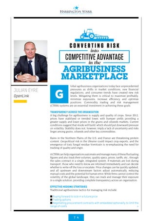 7 4
>
lobal agribusiness organizations today face unprecedented
pressures as shifts in market conditions, new financial
regulations, and consumer trends have created new risk
levels. Mitigating them is critical to maximize profitably,
minimize exposures, increase efficiency and optimize
positions. Commodity trading and risk management
(CTRM) systems are an essential investment in achieving these goals.
TRANSPARENCY ACROSS THE ORGANIZATION
A big challenge for agribusiness is supply and quality of crops. Since 2012,
prices have stabilized or trended lower, with bumper yields providing a
greater supply and lower prices in the grains and oilseeds markets. Current
conditions suggest that stocks will build, which should put downward pressure
on volatility. Stability does not, however, imply a lack of uncertainty and risks
linger among grains, oilseeds and other key commodities.
Rains in the Northern Plains of the U.S. and France are threatening protein
content. Geopolitical risk in the Ukraine could impact crop exports, and the
emergence of toxic fungal residue Vomitoxin is re-emphasizing the need for
tracking of quality and origin.
ACTRMcanhelporganizationsautomateandmanagemanyofthesefluctuating
figures and also track their volumes, quality specs, prices, tariffs, etc., through
the sales contract in a single, integrated system. If materials are lost during
transport, those who need to know are informed immediately and can decide
whether to write-off the loss or escalate. Price changes can be quickly updated,
and all upstream and downstream factors adjust automatically, reducing
manual costs and the potential for human error. While firms cannot control the
volatility of the global landscape, they can track and manage their exposure
in a single solution, providing complete transparency across an organization.
EFFECTIVE HEDGING STRATEGIES
Traditional agribusiness tactics for managing risk include:
■ Buying forward to lock in a future price
■ Trading options
■ Negotiating procurement contracts with embedded optionality to limit the
range of costs
JULIAN EYRE
OpenLink G
AGRIBUSINESS
MARKETPLACE
into
in the
C O N V E R T I N G R I S K
COMPETITIVE ADVANTAGE
 
