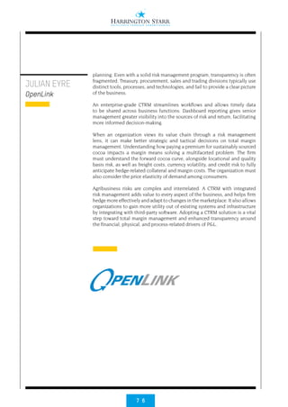 7 6
planning. Even with a solid risk management program, transparency is often
fragmented. Treasury, procurement, sales and trading divisions typically use
distinct tools, processes, and technologies, and fail to provide a clear picture
of the business.
An enterprise-grade CTRM streamlines workflows and allows timely data
to be shared across business functions. Dashboard reporting gives senior
management greater visibility into the sources of risk and return, facilitating
more informed decision-making.
When an organization views its value chain through a risk management
lens, it can make better strategic and tactical decisions on total margin
management. Understanding how paying a premium for sustainably sourced
cocoa impacts a margin means solving a multifaceted problem. The firm
must understand the forward cocoa curve, alongside locational and quality
basis risk, as well as freight costs, currency volatility, and credit risk to fully
anticipate hedge-related collateral and margin costs. The organization must
also consider the price elasticity of demand among consumers.
Agribusiness risks are complex and interrelated. A CTRM with integrated
risk management adds value to every aspect of the business, and helps firm
hedge more effectively and adapt to changes in the marketplace. It also allows
organizations to gain more utility out of existing systems and infrastructure
by integrating with third-party software. Adopting a CTRM solution is a vital
step toward total margin management and enhanced transparency around
the financial, physical, and process-related drivers of P&L.
JULIAN EYRE
OpenLink
 
