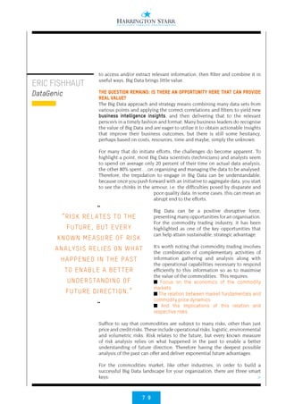 7 9
>
ERIC FISHHAUT
DataGenic
to access and/or extract relevant information, then filter and combine it in
useful ways, Big Data brings little value.
THE QUESTION REMAINS: IS THERE AN OPPORTUNITY HERE THAT CAN PROVIDE
REAL VALUE?
The Big Data approach and strategy means combining many data sets from
various points and applying the correct correlations and filters to yield new
business intelligence insights, and then delivering that to the relevant
person/s in a timely fashion and format. Many business leaders do recognise
the value of Big Data and are eager to utilize it to obtain actionable insights
that improve their business outcomes, but there is still some hesitancy,
perhaps based on costs, resources, time and maybe, simply the unknown.
For many that do initiate efforts, the challenges do become apparent. To
highlight a point, most Big Data scientists (technicians) and analysts seem
to spend on average only 20 percent of their time on actual data analysis,
the other 80% spent… on organizing and managing the data to be analysed.
Therefore, the trepidation to engage in Big Data can be understandable,
because once you push forward with an initiative to aggregate data, you start
to see the chinks in the armour, i.e. the difficulties posed by disparate and
poor quality data. In some cases, this can mean an
abrupt end to the efforts.
Big Data can be a positive disruptive force,
presenting many opportunities for an organisation.
For the commodity trading industry, it has been
highlighted as one of the key opportunities that
can help attain sustainable, strategic advantage.
It’s worth noting that commodity trading involves
the combination of complementary activities of
information gathering and analysis along with
the operational capabilities necessary to respond
efficiently to this information so as to maximise
the value of the commodities. This requires:
■ Focus on the economics of the commodity
markets
■ The relation between market fundamentals and
commodity price dynamics
■ And the implications of this relation and
respective risks
Suffice to say that commodities are subject to many risks, other than just
price and credit risks. These include operational risks, logistic, environmental
and volumetric risks. Risk relates to the future, but every known measure
of risk analysis relies on what happened in the past to enable a better
understanding of future direction. Therefore having the deepest possible
analysis of the past can offer and deliver exponential future advantages.
For the commodities market, like other industries, in order to build a
successful Big Data landscape for your organization, there are three smart
keys:
••
“RISK REL ATES TO THE
FUTURE, BUT EVERY
KNOWN MEASURE OF RISK
ANALYSIS RELIES ON WHAT
HAPPENED IN THE PAST
TO ENABLE A BETTER
UNDERSTANDING OF
FUTURE DIRECTION.”
••
 