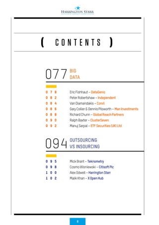 8
C O N T E N T S( )
0 7 8
0 8 2
0 8 4
0 8 6
0 8 8
0 9 0
0 9 2
0 9 5
0 9 8
1 0 0
1 0 2
BIG
DATA
OUTSOURCING
VS INSOURCING
EricFishhaut–DataGenic
PeterRobertshaw–Independent
VanDiamandakis–Corvil
GaryCollier&DennisPilsworth–ManInvestments
RichardChunn–GlobalReachPartners
RalphBaxter–ClusterSeven
ManujSarpal–ETFSecurities(UK)Ltd
MickBrant–Teknometry
CosmoWisniewski–CitisoftPlc
AlexOdwell–HarringtonStarr
MalikKhan–XOpenHub
077
094
 