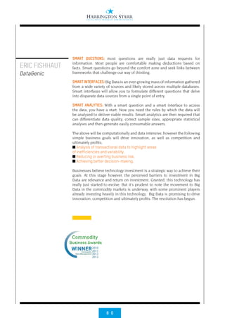 8 0
SMART QUESTIONS: most questions are really just data requests for
information. Most people are comfortable making deductions based on
facts. Smart questions go beyond the comfort zone and seek links between
frameworks that challenge our way of thinking.
SMART INTERFACES: Big Data is an ever-growing mass of information gathered
from a wide variety of sources and likely stored across multiple databases.
Smart interfaces will allow you to formulate different questions that delve
into disparate data sources from a single point of entry.
SMART ANALYTICS: With a smart question and a smart interface to access
the data, you have a start. Now you need the rules by which the data will
be analysed to deliver viable results. Smart analytics are then required that
can differentiate data quality, correct sample sizes, appropriate statistical
analyses and then generate easily consumable answers.
The above will be computationally and data intensive, however the following
simple business goals will drive innovation, as well as competition and
ultimately profits;
■ Analysis of transactional data to highlight areas
of inefficiencies and variability.
■ Reducing or averting business risk.
■ Achieving better decision-making.
Businesses believe technology investment is a strategic way to achieve their
goals. At this stage however, the perceived barriers to investment in Big
Data are relevance and return on investment. Granted, this technology has
really just started to evolve. But it’s prudent to note the movement to Big
Data in the commodity markets is underway, with some prominent players
already investing heavily in this technology. Big Data is promising to drive
innovation, competition and ultimately profits. The revolution has begun.
ERIC FISHHAUT
DataGenic
 