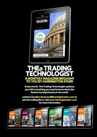 Every month, The Trading Technologist updates
you with everything you need to know about the
fastest moving industry in the world.
contact Claudine.Eastwood@harringtonstarr.com to
join the mailing list or visit www.harringtonstarr.com
for more information
THWTRADING
TECHNOLOGIST
AMONTHLYMAGAZINEBROUGHT
TOYOU BYHARRINGTON STARR
 
