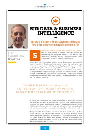 8 2
>
PEAKING AS SOMEONE WITH A DEEP DISLIKE OF BUZZ WORDS,
this is a tricky subject to address. Big Data: What is it?
Is there anything really new about it? Is it actually big?
What is Data anyway? Why not Large Information? Great
Knowledge? Profound Wisdom? But I digress…
Data is growing. The received wisdom is that data volumes are doubling
every 40 months so data is now being stored at rates that make your eyes
water. Gone are the days of Kilobytes and Megabytes. We are now in Peta
and Exa territory. The data stored daily in 2012 was estimated at 2.5 Exabytes
(2.5×1018). However, computers are better and faster than ever before.
Consequently they can process bigger questions and greater volumes of data
in times that were until fairly recently inconceivable. So naturally people
want (note I avoid the use of the term “need”) to analyse and use all the data
they can get their hands on.
Of course you could argue that people just needed to refine their problem
and constrain the range of data they use. However, that would be missing
the point. Big Data is actually about insights. You can crunch numbers until
the cows come home and it won’t make any difference. What you need really
is to crunch some numbers and get something useful – information – out.
Then you need to do something about it or with it. Therein lies the rub. The
people who love big data love the concept, the challenge, but they aren’t
always the people who can – or even should – do something with it. The
trick seems to be getting people with the need to engage with those with the
knowledge. Not always an easy task since the concept is anathema to most
people dealing with real jobs daily.
PETER
ROBERTSHAW
Independent
S
BIG DATA & BUSINESS
INTELLIGENCE
–
Data and BI is growing in FinTech but concern still remains.
Why is data taking so long to really be embraced in FS?
••
“THE GREAT THING ABOUT BIG DATA IS THE
SIZE – BIZ ARRELY – WHICH ALLOWS THE ANALYSIS TO
DO THINGS THAT OTHERWISE WOULDN’T BE POSSIBLE.”
••
 