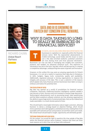 8 8
>
HE DIGITAL ERA HAS WELCOMED MANY NEW OPPORTUNITIES FOR
businesses to capitalise on, especially within the financial
services sector. With the exponential advancements in
mobile technology, social media and the cloud, to name
just a few data enriched mediums, potential customers
are now sharing more and more personal information.
Businesses can now use data in leveraging new insights into customers,
products and markets via advanced analytical tools. This explosion of
information has led to the term ‘big data’ which will become key in creating
a competitive advantage, underpinning new waves of growth and innovation.
However, on the surface this may seem an amazing opportunity for Fintech
businesses, it is not yet a reality to maximise their data due to limitations
in skills, budgets, legacy tools, connectivity, quality and availability.
Additionally, regulatory pressure is forcing organisations to improve the
integrity and accuracy of the data. This is just a selection of the reasons
which explain why many financial services businesses have taken so long to
embrace and realise the potential here.
THE EVOLUTION OF DATA
Big data has opened up a world of possibilities for financial services
companies. Previously, traditional business intelligence systems needed a
vast amount of time, resource and cost invested to analyse large data pools.
Technological advancements such as processing power, data warehousing
and the latest analytical software solutions are now allowing organisations
the ability to query large pools of unstructured data, that can be indexed and
made searchable, in a much shorter period of time.
This should lead to meaningful information about target customers, allowing
business’ to devise a strategy based on objective findings, which should
mirror potential client demographics and behaviours thus making them more
reachable with tailored services and products around their wants and needs.
The overall result should lead to insight, opportunity and ultimately growth.
TEETHING PROBLEMS WITH BIG DATA
On the surface, you would be right to question the slow uptake of big data
within the financial services sector however, I believe that there are three
main reasons as to why it has not yet been fully embraced.
RICHARD CHUNN
Global Reach
Partners
T
DATA AND BI IS GROWING IN
FINTECH BUT CONCERN STILL REMAINS.
WHY IS DATA TAKING SO LONG
TO REALLY BE EMBRACED IN
FINANCIAL SERVICES?
 