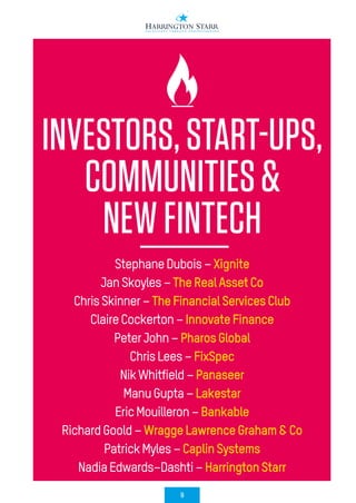 9
INVESTORS,START-UPS,
COMMUNITIES&
NEWFINTECH
StephaneDubois–Xignite
JanSkoyles–TheRealAssetCo
ChrisSkinner–TheFinancialServicesClub
ClaireCockerton–InnovateFinance
PeterJohn–PharosGlobal
ChrisLees–FixSpec
NikWhitfield–Panaseer
ManuGupta–Lakestar
EricMouilleron–Bankable
RichardGoold–WraggeLawrenceGraham&Co
PatrickMyles–CaplinSystems
NadiaEdwards–Dashti–HarringtonStarr
 