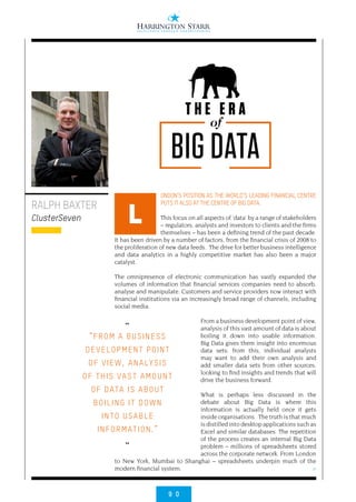 9 0
>
ONDON’S POSITION AS THE WORLD’S LEADING FINANCIAL CENTRE
PUTS IT ALSO AT THE CENTRE OF BIG DATA.
This focus on all aspects of ‘data’ by a range of stakeholders
– regulators, analysts and investors to clients and the firms
themselves – has been a defining trend of the past decade.
It has been driven by a number of factors, from the financial crisis of 2008 to
the proliferation of new data feeds. The drive for better business intelligence
and data analytics in a highly competitive market has also been a major
catalyst.
The omnipresence of electronic communication has vastly expanded the
volumes of information that financial services companies need to absorb,
analyse and manipulate. Customers and service providers now interact with
financial institutions via an increasingly broad range of channels, including
social media.
From a business development point of view,
analysis of this vast amount of data is about
boiling it down into usable information.
Big Data gives them insight into enormous
data sets: from this, individual analysts
may want to add their own analysis and
add smaller data sets from other sources,
looking to find insights and trends that will
drive the business forward.
What is perhaps less discussed in the
debate about Big Data is where this
information is actually held once it gets
inside organisations. The truth is that much
is distilled into desktop applications such as
Excel and similar databases. The repetition
of the process creates an internal Big Data
problem – millions of spreadsheets stored
across the corporate network. From London
to New York, Mumbai to Shanghai – spreadsheets underpin much of the
modern financial system.
RALPH BAXTER
ClusterSeven L
of
T H E E R A
BIG DATA
••
“FROM A BUSINESS
DEVELOPMENT POINT
OF VIEW, ANALYSIS
OF THIS VAST AMOUNT
OF DATA IS ABOUT
BOILING IT DOWN
INTO USABLE
INFORMATION.”
••
 