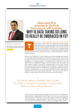9 2
>
HE USE OF BI IS NOT COMPLETELY NEW AND COMPLICATED FOR
the finance sector which has dealt with hugely complex
data structures for a long time. But the sector is still lagging
behind in fully utilizing the benefits of the new BI tools and
techniques. The business environment is changing rapidly
and so are the processes. The digital world is growing every
second and hence is the need by business to understand data in a three-
dimensional way.
BI has to be looked at as a Value creation tool at the strategy level and not
in an isolated standalone approach. The focus has to be from top to bottom
to make it work. But as the processes are too complex and the sector is still
dependent on old legacy systems, it is taking time for the finance sector to
utilise BI as an integrated strategic tool. But everyone sees the value in BI
and is eager to adopt it, but still it is implemented at a micro level. Once BI
becomes part of the overall strategic decision making, it can lead as a driver
of growth by allowing more transparency into decision making models for
financial modelling tools. It can be used to analyse the client segmentation
based on the trends and scientific approach. This process can result in
overall innovation and linking it to back complex business models.
There are some technological challenges which are also the bottleneck in
implementation. Banking and financial data is massive so it needs massive
storage capacity. It becomes an issue when huge investment is needed for
new infrastructure, especially when in the last five to six years the sector
is on the path to recovery and there is freeze on budgets. Data quality
MANUJ SARPAL
Etf Securities (Uk) Ltd T
Data and BI is
growing in FinTech
but concern still remains.
WHY IS DATA TAKING SO LONG
TO REALLY BE EMBRACED IN FS?
••
“THE DIGITAL WORLD IS GROWING EVERY SECOND
AND HENCE IS THE NEED BY BUSINESS TO UNDERSTAND
DATA IN A THREE-DIMENSIONAL WAY. ”
••
 