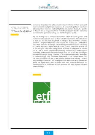 9 3
MANUJ SARPAL
Etf Securities (Uk) Ltd
and sanity check becomes a key issue in implementation. Data is produced
everywhere and multiplying every second. If we want to go to an era where
critical business decisions are taken by trend and analysis of data, the quality
of the data has to play a major role. There has to be considerable resources
and time to be spent on cleaning and monitoring data quality.
We are dealing with a complex environment where massive systems and
numerous databases are used to store valuable information. Probably most
of them are not very well integrated. To integrate data from these systems
becomes a hugely cumbersome task, which is not an easy job. Last but not
least there are some challenges within the implementation team. According
to Gartner Research’s report Market Share Analysis, the world market for
BI and analytics software is being slowed by a lack of confidence in how to
use it. Lack of skilled people in the industry who have both technological
knowledge and business understanding is also one of the key challenges
which the industry is facing. There has to be alignment of business managers
to overall strategy. They should be made aware of the benefits which this
can bring to them in the day to day running and decision making. This will
help in integration of data and sharing valuable decision making parameters
which are important for each business unit. This hopefully will result in
standardisation of processes in each business unit and aligned with the
overall strategy.
 