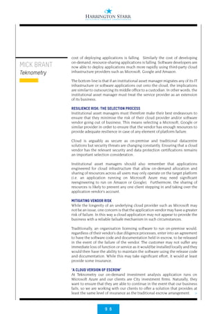 9 6
>
MICK BRANT
Teknometry
cost of deploying applications is falling. Similarly the cost of developing
on-demand, resource-sharing applications is falling. Software developers are
now able to deploy applications much more rapidly using third-party cloud
infrastructure providers such as Microsoft, Google and Amazon. 
The bottom line is that if an institutional asset manager migrates any of its IT
infrastructure or software applications out onto the cloud, the implications
are similar to outsourcing its middle office to a custodian. In other words, the
institutional asset manager must treat the service provider as an extension
of its business.
RESILIENCE RISK: THE SELECTION PROCESS
Institutional asset managers must therefore make their best endeavours to
ensure that they minimise the risk of their cloud provider and/or software
vendor going out of business. This means selecting a Microsoft, Google or
similar provider in order to ensure that the vendor has enough resources to
provide adequate resilience in case of any element of platform failure.
Cloud is arguably as secure as on-premise and traditional datacentre
solutions but security threats are changing constantly. Ensuring that a cloud
vendor has the relevant security and data protection certifications remains
an important selection consideration.
Institutional asset managers should also remember that applications
engineered for cloud infrastructure that allow on-demand allocation and
sharing of resources across all users may only operate on the target platform
(i.e. an application running on Microsoft Azure may need significant
reengineering to run on Amazon or Google).  Furthermore, the sharing of
resources is likely to prevent any one client stepping in and taking over the
application vendor’s account.
MITIGATING VENDOR RISK
While the longevity of an underlying cloud provider such as Microsoft may
not be an issue, one concern is that the application vendor may have a greater
risk of failure. In this way a cloud application may not appear to provide the
business with a reliable failsafe mechanism in such circumstances.
Traditionally, an organisation licensing software to run on-premise would,
regardless of their vendor’s due diligence processes, enter into an agreement
to have the software code and documentation held in escrow, to be released
in the event of the failure of the vendor. The customer may not suffer any
immediate loss of function or service as it would be installed locally and they
would then have the ability to maintain the software using the release code
and documentation. While this may take significant effort, it would at least
provide some insurance.
‘A CLOUD VERSION OF ESCROW’
At Teknometry our on-demand investment analysis application runs on
Microsoft Azure and our clients are City investment firms. Naturally, they
want to ensure that they are able to continue in the event that our business
fails, so we are working with our clients to offer a solution that provides at
least the same level of insurance as the traditional escrow arrangement. 
 