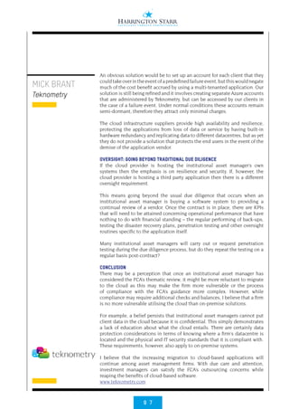 9 7
MICK BRANT
Teknometry
An obvious solution would be to set up an account for each client that they
couldtakeoverintheeventofapredefinedfailureevent,butthiswouldnegate
much of the cost benefit accrued by using a multi-tenanted application. Our
solution is still being refined and it involves creating separate Azure accounts
that are administered by Teknometry, but can be accessed by our clients in
the case of a failure event. Under normal conditions these accounts remain
semi-dormant, therefore they attract only minimal charges.
The cloud infrastructure suppliers provide high availability and resilience,
protecting the applications from loss of data or service by having built-in
hardware redundancy and replicating data to different datacentres, but as yet
they do not provide a solution that protects the end users in the event of the
demise of the application vendor.
OVERSIGHT: GOING BEYOND TRADITIONAL DUE DILIGENCE
If the cloud provider is hosting the institutional asset manager’s own
systems then the emphasis is on resilience and security. If, however, the
cloud provider is hosting a third party application then there is a different
oversight requirement.
This means going beyond the usual due diligence that occurs when an
institutional asset manager is buying a software system to providing a
continual review of a vendor. Once the contract is in place, there are KPIs
that will need to be attained concerning operational performance that have
nothing to do with financial standing – the regular performing of back-ups,
testing the disaster recovery plans, penetration testing and other oversight
routines specific to the application itself.
Many institutional asset managers will carry out or request penetration
testing during the due diligence process, but do they repeat the testing on a
regular basis post-contract?
CONCLUSION
There may be a perception that once an institutional asset manager has
considered the FCA’s thematic review, it might be more reluctant to migrate
to the cloud as this may make the firm more vulnerable or the process
of compliance with the FCA’s guidance more complex. However, while
compliance may require additional checks and balances, I believe that a firm
is no more vulnerable utilising the cloud than on-premise solutions.
For example, a belief persists that institutional asset managers cannot put
client data in the cloud because it is confidential. This simply demonstrates
a lack of education about what the cloud entails. There are certainly data
protection considerations in terms of knowing where a firm’s datacentre is
located and the physical and IT security standards that it is compliant with.
These requirements, however, also apply to on-premise systems.
I believe that the increasing migration to cloud-based applications will
continue among asset management firms. With due care and attention,
investment managers can satisfy the FCA’s outsourcing concerns while
reaping the benefits of cloud-based software.
www.teknometry.com
 