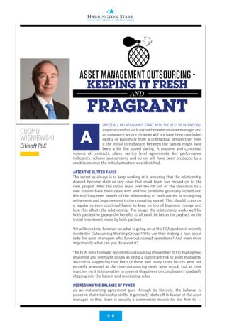 9 8
>
LMOST ALL RELATIONSHIPS START WITH THE BEST OF INTENTIONS.
Anyrelationshipsuchasthatbetweenanassetmanagerand
an outsource service provider will not have been concluded
swiftly or painlessly from a contractual perspective, even
if the initial introduction between the parties might have
been a bit like speed dating. A massive and concerted
volume of contracts, plans, service level agreements, key performance
indicators, volume assessments and so on will have been produced by a
crack team once the initial attraction was identified.
 
AFTER THE GLITTER FADES
The secret as always is to keep working at it, ensuring that the relationship
doesn’t become stale or lazy once that crack team has moved on to the
next project. After the initial fears over the lift-out or the transition to a
new system have been dealt with and the problems gradually ironed out,
the real long-term benefit of the relationship to both parties is in ongoing
refinement and improvement to the operating model. This should occur on
a regular or even continual basis, to keep on top of business change and
how this affects the relationship. The longer the relationship works well for
both parties the greater the benefits to all (and the better the payback on the
initial investment made by both parties).
 
We all know this, however, so what is going on at the FCA (and until recently
inside the Outsourcing Working Group)? Why are they making a fuss about
risks for asset managers who have outsourced operations? And even more
importantly, what can you do about it?
 
TheFCA,initsthematicreportintooutsourcing(November 2013),highlighted
resilience and oversight issues as being a significant risk to asset managers.
No one is suggesting that both of these and many other factors were not
properly assessed at the time outsourcing deals were struck, but as time
marches on it is imperative to prevent sloppiness or complacency gradually
slipping into the liaison and monitoring roles.
REDRESSING THE BALANCE OF POWER
As an outsourcing agreement goes through its lifecycle, the balance of
power in that relationship shifts. It generally starts off in favour of the asset
manager, in that there is usually a commercial reason for the firm to
COSMO
WISNIEWSKI
Citisoft PLC
A
ASSET MANAGEMENT OUTSOURCING -
KEEPING IT FRESH
FRAGRANT
AND
 