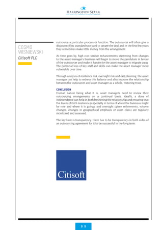 9 9
COSMO
WISNIEWSKI
Citisoft PLC
outsource a particular process or function. The outsourcer will often give a
discount off its standard rate-card to secure the deal and in the first few years
they sometimes make little money from the arrangement.
As time goes by, high cost service enhancements stemming from changes
to the asset manager’s business will begin to move the pendulum in favour
of the outsourcer and make it harder for the asset manager to migrate away.
The potential loss of key staff and skills can make the asset manager more
vulnerable over time.
Through analysis of resilience risk, oversight risk and exit planning, the asset
manager can help to redress this balance and also improve the relationship
between the outsourcer and asset manager as a whole, restoring trust.
CONCLUSION
Human nature being what it is, asset managers need to review their
outsourcing arrangements on a continual basis. Ideally, a dose of
independence can help in both freshening the relationship and ensuring that
the levels of both resilience (especially in terms of where the business might
be now and where it is going), and oversight (given refinements, volume
changes, changes in geographical emphasis or asset class) are regularly
monitored and assessed.
The key here is transparency: there has to be transparency on both sides of
an outsourcing agreement for it to be successful in the long term.
 