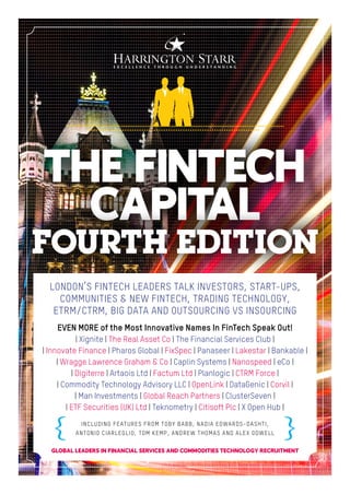 LONDON’S FINTECH LEADERS TALK INVESTORS, START-UPS,
COMMUNITIES & NEW FINTECH, TRADING TECHNOLOGY,
ETRM/CTRM, BIG DATA AND OUTSOURCING VS INSOURCING
INCLUDING FEATURES FROM TOBY BABB, NADIA EDWARDS-DASHTI,
ANTONIO CIARLEGLIO, TOM KEMP, ANDREW THOMAS AND ALEX ODWELL
GLOBAL LEADERS IN FINANCIAL SERVICES AND COMMODITIES TECHNOLOGY RECRUITMENT
EVEN MORE of the Most Innovative Names In FinTech Speak Out!
| Xignite | The Real Asset Co | The Financial Services Club |
| Innovate Finance | Pharos Global | FixSpec | Panaseer | Lakestar | Bankable |
| Wragge Lawrence Graham & Co | Caplin Systems | Nanospeed | eCo |
| Digiterre | Artaois Ltd | Factum Ltd | Planlogic | CTRM Force |
| Commodity Technology Advisory LLC | OpenLink | DataGenic | Corvil |
| Man Investments | Global Reach Partners | ClusterSeven |
| ETF Securities (UK) Ltd | Teknometry | Citisoft Plc | X Open Hub |
THE FINTECH
CAPITAL
FOURTH EDITION
 