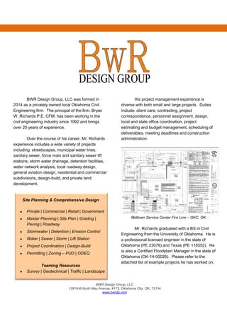 BWR Design Group, LLC
13919-B North May Avenue, #173, Oklahoma City, OK, 73134
www.bwrdg.com
BWR Design Group, LLC was formed in
2014 as a privately owned local Oklahoma Civil
Engineering firm. The principal of the firm, Bryan
W. Richards P.E, CFM, has been working in the
civil engineering industry since 1992 and brings
over 20 years of experience.
Over the course of his career, Mr. Richards
experience includes a wide variety of projects
including: streetscapes, municipal water lines,
sanitary sewer, force main and sanitary sewer lift
stations, storm water drainage, detention facilities,
water network analysis, local roadway design,
general aviation design, residential and commercial
subdivisions, design-build, and private land
development.
Site Planning & Comprehensive Design
• Private | Commercial | Retail | Government
• Master Planning | Site Plan | Grading |
Paving | Roadway
• Stormwater | Detention | Erosion Control
• Water | Sewer | Storm | Lift Station
• Project Coordination | Design-Build
• Permitting | Zoning – PUD | ODEQ
Teaming Resources
• Survey | Geotechnical | Traffic | Landscape
His project management experience is
diverse with both small and large projects. Duties
include: client care, contracting, project
correspondence, personnel assignment, design,
local and state office coordination, project
estimating and budget management, scheduling of
deliverables, meeting deadlines and construction
administration.
Midtown Service Center Fire Line – OKC, OK
Mr. Richards graduated with a BS in Civil
Engineering from the University of Oklahoma. He is
a professional licensed engineer in the state of
Oklahoma (PE 23079) and Texas (PE 116552). He
is also a Certified Floodplain Manager in the state of
Oklahoma (OK-14-00026). Please refer to the
attached list of example projects he has worked on.
 