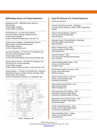BWR Design Group, LLC
13919-B North May Avenue, #173, Oklahoma City, OK, 73134
www.bwrdg.com
BWR Design Group, LLC Project Experience
Residential Home – 2509 Island Drive, Edmond
Site Drainage
Project design complete
Contact: Mike Cunningham
IHOP Restaurant – St. HWY #152, Mustang
Civil Site, Grading, Drainage, Utilities, Fire Line
Project design complete
Contact: Arrowhead Engineering, Corby Key, PE
Private Concrete Spillway – Reveille Road, Edmond
Site Drainage, Concrete Spillway Repair
Project design complete
Contact: George Winters, AIA
Commercial Building – 217 NW 142nd
St. Oklahoma City
Civil Site, Grading, Drainage, Utilities
Project design complete
Contact: Red Prairie Design Group, Patrick Bumpas, AIA
Midtown Service Center – 916 NW 6th
St. Oklahoma City
Fire Supply Line, Private Utility Plan
Project design complete
Contact: Butzer Gardner Architects, Jeremy Gardner, AIA
Housing Addition – N. Bryan St. & Granada Ave., Shawnee
Multi-family Housing, Civil Site, Grading, Drainage, Utility
Under design: 35% complete
Contact: Orange Door Properties, Jim Hasenbeck, AIA
IHOP – Mustang, OK
Bryan W. Richards, P.E. Project Experience
(Individual experience)
Armed Forces Reserve Center – Muskogee
Civil site, grading, detention, utilities, LEED, Design-Build
Haskell
Edmond Training Building – Edmond
Civil site, grading & utility design
Mass Architects
Muskogee Airport Terminal Building – Muskogee
Civil site, grading & utility design
Mass Architects
NW 57th
Street Housing – OKC
Civil site, grading, & utility design
308 Design Group
Cherokee Builders – OKC
Civil site and site drainage improvements
Kyle Lombardo
Heartland Baptist Bible College – OKC
Survey, site & utility design
Luckett & Farley
Mid America Christian University – OKC
Survey, site & utility design
BGW’s Architects
Destiny Christian School – Del City
Survey, site & drainage design
Diversified Construction
East Central University Plaza – Ada
Site & drainage design
REES Associates, Inc.
OSU Engineering Tech Building – OKC
Site design, drainage & utility design
University of Oklahoma State University
Metropolitan Library Service Center – OKC
Site design, drainage & utility design
Studio Architecture
Putnam Heights Elementary – OKC
Survey, site, drainage & utility design
The Small Group-Architects
Colonnade Office Center – Village
Survey, site, drainage & utility
Cole Richardson
 