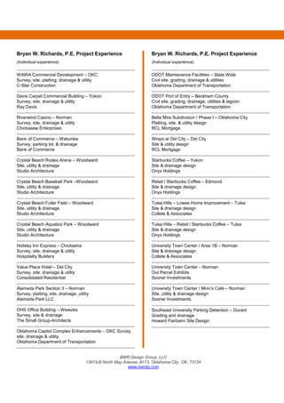 BWR Design Group, LLC
13919-B North May Avenue, #173, Oklahoma City, OK, 73134
www.bwrdg.com
Bryan W. Richards, P.E. Project Experience
(Individual experience)
WAWA Commercial Development – OKC
Survey, site, platting, drainage & utility
C-Star Construction
Davis Carpet Commercial Building – Yukon
Survey, site, drainage & utility
Ray Davis
Riverwind Casino – Norman
Survey, site, drainage & utility
Chickasaw Enterprises
Bank of Commerce – Wetumka
Survey, parking lot, & drainage
Bank of Commerce
Crystal Beach Rodeo Arena – Woodward
Site, utility & drainage
Studio Architecture
Crystal Beach Baseball Park –Woodward
Site, utility & drainage
Studio Architecture
Crystal Beach Fuller Field – Woodward
Site, utility & drainage
Studio Architecture
Crystal Beach Aquatics Park – Woodward
Site, utility & drainage
Studio Architecture
Holiday Inn Express – Chickasha
Survey, site, drainage & utility
Hospitality Builders
Value Place Hotel – Del City
Survey, site, drainage & utility
Consolidated Residential
Alameda Park Section 3 – Norman
Survey, platting, site, drainage, utility
Alameda Park LLC
DHS Office Building – Wewoka
Survey, site & drainage
The Small Group-Architects
Oklahoma Capitol Complex Enhancements – OKC Survey,
site, drainage & utility
Oklahoma Department of Transportation
Bryan W. Richards, P.E. Project Experience
(Individual experience)
ODOT Maintenance Facilities – State Wide
Civil site, grading, drainage & utilities
Oklahoma Department of Transportation
ODOT Port of Entry – Beckham County
Civil site, grading, drainage, utilities & lagoon
Oklahoma Department of Transportation
Bella Mira Subdivision / Phase I – Oklahoma City
Platting, site, & utility design
RCL Mortgage
Shops at Del City – Del City
Site & utility design
RCL Mortgage
Starbucks Coffee – Yukon
Site & drainage design
Onyx Holdings
Retail / Starbucks Coffee – Edmond
Site & drainage design
Onyx Holdings
Tulsa Hills – Lowes Home Improvement – Tulsa
Site & drainage design
Collete & Associates
Tulsa Hills – Retail / Starbucks Coffee – Tulsa
Site & drainage design
Onyx Holdings
University Town Center / Area 1B – Norman
Site & drainage design
Collete & Associates
University Town Center – Norman
Out Parcel Exhibits
Sooner Investments
University Town Center / Mimi’s Café – Norman
Site, utility & drainage design
Sooner Investments
Southeast University Parking Detention – Durant
Grading and drainage
Howard Fairbairn Site Design
 