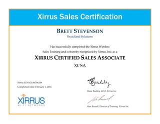 BRETT STEVENSON
Broadland Solutions
Has successfully completed the Xirrus Wireless
Sales Training and is thereby recognized by Xirrus, Inc. as a
XIRRUS CERTIFIED SALES ASSOCIATE
XCSA
Xirrus ID #XCSA6706338
Completion Date: February 1, 2016
Shane Buckley, CEO, Xirrus Inc.
Alan Russell, Director of Training, Xirrus Inc.
Xirrus Sales Certification
 