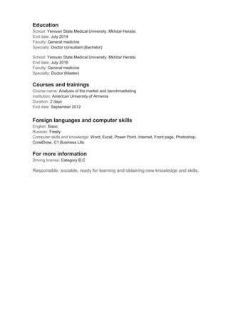 Education
School: Yerevan State Medical University. Mkhitar Heratsi
End date: July 2014
Faculty: General medicine
Specialty: Doctor consultant (Bachelor)
School: Yerevan State Medical University. Mkhitar Heratsi
End date: July 2016
Faculty: General medicine
Specialty: Doctor (Master)
Courses and trainings
Course name: Analysis of the market and benchmarketing
Institution: American University of Armenia
Duration: 2 days
End date: September 2012
Foreign languages and computer skills
English: Basic
Russian: Freely
Computer skills and knowledge: Word, Excel, Power Point, Internet, Front page, Photoshop,
CorelDraw, C1,Business Life.
For more information
Driving license: Category B,C
Responsible, sociable, ready for learning and obtaining new knowledge and skills.
 