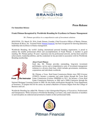 Press Release
For Immediate Release
Frank Pittman Recognized by Worldwide Branding for Excellence in Finance Management
Mr. Pittman specializes in a comprehensive suite of investment solutions
HOUSTON, TX, March 28, 2016, Frank Pittman, Founder, Chief Executive Officer of Martin, Pittman,
Parchment & Bruce, Inc. Assumed Name Pittman Financial, has been recognized for showing dedication,
leadership and excellence in finance management.
Worldwide Branding, the world’s leading international personal branding organization, is proud to
endorse the notable professional efforts and accomplishments of Frank Pittman. A member in good
standing, Mr. Pittman parlays 30 years’ experience into his professional network, and has been noted for
achievements, leadership abilities, and the credentials he has provided in association with his Worldwide
Branding membership.
About Frank Pittman:
Each day, Mr. Pittman provides outstanding, long-term investment
performance, service and a comprehensive suite of investment management
solutions to a diverse client base, which includes governments, institutions,
corporations and individuals worldwide.
Mr. Pittman, a Texas Real Estate Commission Broker since 2003 (License
#528852), became a corporate real estate broker through the Texas Real
Estate Commission (License #9000986) in 2011. He became a Texas Real
Estate Commission Instructor in 2005 and a NMLS Instructor through the
National Mortgage Licensing System in 2009. He also holds certifications through the Texas Department
of Insurance. To prepare him for his career, he earned a Bachelor of Science Degree from the College of
Business and Law.
Worldwide Branding has added Mr. Pittman to their distinguished Registry of Executives, Professionals
and Entrepreneurs. While inclusion in Worldwide Branding is an honor, only small selections of members
in each discipline are endorsed and promoted as leaders in their professional fields.
 