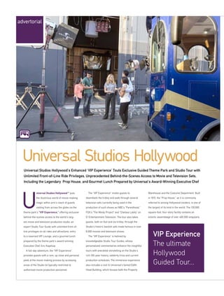 niversal Studios HollywoodSM
puts
the illustrious world of movie-making
magic within arm’s reach of guests
visiting from across the globe via the
theme park’s “VIP Experience,” offering exclusive
behind-the-scenes access to the world’s larg-
est movie and television production studio, an
expert Studio Tour Guide with unlimited front-of-
line privileges on all rides and attractions, entry
to a reserved VIP Lounge, and a gourmet lunch
prepared by the theme park’s award-winning
Executive Chef, Eric Kopelow.
A full-day adventure, the “VIP Experience”
provides guests with a rare, up close and personal
peek at the movie making process by accessing
areas of the Studio lot typically restricted to
authorised movie production personnel.
The “VIP Experience” invites guests to
disembark the trolley and walk through several
television sets currently being used in the
production of such shows as NBC’s “Parenthood,”
FOX’s “The Mindy Project” and “Chelsea Lately” on
E! Entertainment Television. The tour also takes
guests, both on foot and via trolley, through the
Studio’s historic backlot sets made famous in over
8,000 movies and television shows.
The “VIP Experience” is helmed by
knowledgeable Studio Tour Guides, whose
personalized commentaries enhance the insightful
tours with anecdotal storytelling on the Studio’s
rich 100-year history, celebrity trivia and current
production schedules. The immersive experience
also includes a visit to Universal’s famed Edith
Head Building, which houses both the Property
Warehouse and the Costume Department. Built
in 1915, the “Prop House,” as it is commonly
referred to among Hollywood insiders, is one of
the largest of its kind in the world. The 130,000
square-foot, four-story facility contains an
eclectic assemblage of over 400,000 singularly
Universal Studios Hollywood
Universal Studios Hollywood’s Enhanced ‘VIP Experience’ Touts Exclusive Guided Theme Park and Studio Tour with
Unlimited Front-of-Line Ride Privileges, Unprecedented Behind-the-Scenes Access to Movie and Television Sets,
Including the Legendary Prop House, and Gourmet Lunch Prepared by Universal’s Award-Winning Executive Chef
VIP Experience
The ultimate
Hollywood
Guided Tour...
advertorial
Click
 