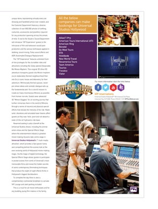 click
VIP reservations
Universal Studios HollywoodSM
100 Universal City Plaza,
Universal City, CA 91608, Phone: 818 622 1139 VIPTour@nbcuni.com
Click
All the below
companies can make
bookings for Universal
Studios Hollywood
Allied T-Pro
American Tours International (ATI)
American Ring
Bonotel
Go West Tours
GTA
Hotelbeds
New World Travel
Revamerica Tours
Team America
Tourico
Travalco
Viator
For more information click the links below
unique items representing virtually every set
dressing and handheld article ever created, and
the Costume Department features a diverse
collection of over 800,000 articles of clothing,
costumes, accessories and jewellery required
for any production spanning across the annals
of time. A visit to the Studio’s Sound Department
will introduce “VIP Experience” guests to the
intricacies of film and television sound post-
production and the various techniques applied in
dubbing, sound mixing, Foley sound effects and
ADR (Automated Dialogue Replacement).
The “VIP Experience” features unlimited front-
of-line privileges for the incredible rides and
attractions including the newly opened Despicable
Me Minion Mayhem. This original 3D Ultra-HD
adventure transports guests into Minion mayhem
via an elaborately themed neighbourhood then
into Gru’s iconic house and laboratory for their
adventure. Whimsically themed queues, clever
pre-show videos and comedic dialogue sets up
the fundamental plot: Gru’s secret mission to
create as many mischievous Minions as possible
from human recruits. Guests wear advanced
3D “Minion Goggles” for an exciting journey that
further immerses them in the world of Minions
through a series of visceral and physical special
effects that elevate the intensity of the ride. Water,
wind, vibrations and simulated laser beams affect
guests as they soar, twist, pivot and roll aboard a
state-of-the-art hydraulics ride base.
Reserved seating is also a benefit at the
Universal Studios shows, including the animal
actors show and the Special Effects Stage
where the entertainment industry’s greatest
movie-making illusions take centre stage in
Universal Studios Hollywood’s SM
multi-media
attraction, which provides a fast-paced, funny
and compelling behind-the-scenes look at the
ever-evolving world of Hollywood movie-making
magic. Via the magic of digital technology, the
Special Effects Stage allows guests to participate
in pivotal scenes from some of Universal’s most
memorable films and reveal the hidden secrets
of some contemporary filmmaking techniques
that produce the slight-of-sight effects thrills in
Hollywood’s biggest blockbusters.
To complete the day there is also a
complimentary continental breakfast in a private
VIP Lounge and valet parking included.
This is a must for all movie enthusiasts and for
any budding young film makers in the family.
 