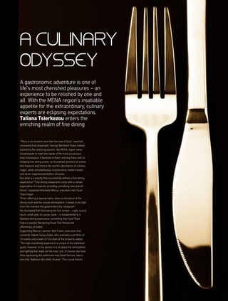 a culinary
Odyssey
“There is no sincerer love than the love of food,” asserted
renowned Irish playwright, George Bernhard Shaw. Indeed
fuelled by this enduring passion, the MENA region meta-
morphosises to meet the needs of the most scrupulous
food connoisseur. It beckons to them, enticing them with its
titillating fine dining scene; its triumphant portfolio of outlets
that treasure and honour the world’s abundance of culinary
magic, while simultaneously incorporating modern twists
and never-experienced-before infusions.
But what is it exactly that successfully defines a fine dining
experience? “Fine dining restaurants come with a certain
expectation of creativity, providing something new and dif-
ferent,” explained Antonello Manca, executive chef, Dusit
Thani Dubai.
“From offering a special menu, down to the décor of the
dining room and the overall atmosphere, it needs to be right
from the moment the guest enters the restaurant.”
He elucidated that fascinating the five senses – sight, sound,
touch, smell and, of course, taste – is fundamental to a
flawless dining experience, something that Dusit Thani
Dubai’s popular Benjarong Royal Thai Restaurant
effortlessly provides.
Supporting Manca’s opinion, Niel Foster, executive chef,
Jumeirah Zabeel Saray, Dubai, who oversees a portfolio of
10 outlets and a team of 124 chefs at the property, added:
“The high-end dining experience is unique to the individual
guest, however, in my opinion it is all about the atmosphere
and lighting that really set the tone, and, of course, the food.”
Also expressing this sentiment was David Harnois, execu-
tive chef, Radisson Blu Hotel, Kuwait: “The crucial factors
A gastronomic adventure is one of
life’s most cherished pleasures – an
experience to be relished by one and
all. With the MENA region’s insatiable
appetite for the extraordinary, culinary
experts are eclipsing expectations.
Tatiana Tsierkezou enters the
enriching realm of fine dining
 