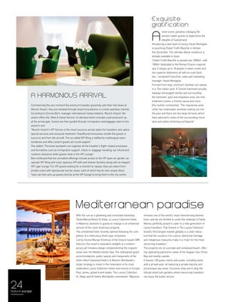 With the sun as a glistening and irresistible backdrop,
Santa Marina Resort & Villas, a Luxury Collection Hotel,
in Mykonos, beckons to guests to indulge in an enhanced
version of this most illustrious property.
The unmatched hotel recently opened following the com-
pletion of a meticulous three-year renovation.
Led by Silvina Macipe Krontiras of the Greece-based SMK
Interiors, the resort’s renovation delights in a contem-
porary yet timeless design complementing the majestic
views over the Mediterranean Sea. The redesigned guest
accommodations, public spaces and restaurants of the
hotel reflect Starwood Hotel’s & Resorts Worldwide’s
larger strategy to invest in the restoration of its most
celebrated Luxury Collection hotels and resorts in Europe.
Paul James, global brand leader, The Luxury Collection,
St. Regis and W Hotels Worldwide commented: “Mykonos
remains one of the world’s most mesmerising destina-
tions, and we are thrilled to unveil the redesign of Santa
Marina, perfectly poised to cater to a new generation of
luxury travellers. That Greece is The Luxury Collection
brand’s third largest market globally is a clear indica-
tion that the country’s rich culture, distinctive heritage
and indigenous treasures make it a ‘must’ for the most
discerning travellers.”
The property sits on a private and revitalised beach, offer-
ing captivating panoramic views of the Aegean Sea, Ornos
Bay and nearby islands.
It houses 100 guest rooms and suites, including some
with a private pool, all featuring a private balcony and
picturesque sea views. Exclusive villas perch atop the
hillside amid lush gardens where discerning travellers
can enjoy the butler service.
Mediterranean paradise
A harmonious arrival
Commencing the very moment the premium traveller gracefully sets their foot down at
Munich Airport, they are whisked through airport procedures in a most seamless manner.
According to Corinna Born, manager international media relations, Munich Airport, the
airport offers the ‘Meet & Assist Service’ on demand which includes a personal pick-up
at the arrival gate. Guests are then guided through immigration and baggage claim to the
airport’s exit.
“Munich Airport's VIP Service is the most luxurious arrival option for travellers who adore
special services and exclusive treatment. Chauffeured limousines shuttle the guests in
luxury to and from the aircraft. The so-called VIP Wing is staffed by multilingual repre-
sentatives and offers airport guests all-round support.”
She added: “Personal assistants can organise all the traveller’s flight-related processes
and formalities such as immigration support, check-in, baggage-handling, tax refund and
customs clearance while guests relax in the VIP Lounge.”
Born enthused that the unrivalled offerings include access to the VIP open-air garden, an
upscale VIP Wing with a bar, spacious VIP bath and shower facilities along with an elegant
VIP cigar lounge. For VIP guests looking for a moment to repose, they can select from
private suites with spectacular tarmac views, each of which has its own unique décor.
Taxis can then pick up guests directly at the VIP lounge to bring them to the city centre.
24feature europe
menaluxury.com
Exquisite
gratification
most scenic paradise indulging the
senses invites guests to experience the
delights of Switzerland.
Introducing a new level of luxury, Haute Montagne
is launching Chalet Truffe Blanche in Verbier
this December. The ultimate Alpine residence is
already available to book.
“Chalet Truffe Blanche is spread over 3000m2
, with
1500m2
dedicated to the Roman Empire-inspired
spa. It sleeps up to 18 people in seven suites and
two superior bedrooms all with en suite facili-
ties,” remarked Fiona Ellis, sales and marketing
manager, Haute Montagne.
Formed from onyx, premium clientele can repose
in a 15m indoor pool. A Turkish hammam proudly
displays extravagant domes and surrounding
the hammam, pool and relaxation area, are nine
treatment rooms, a Finnish sauna and more.
Ellis further commented: “The impressive wine
cellar has underwater windows looking out into
the pool and there are two large terraces which
have panoramic views of the surrounding moun-
tains and valley stretching out beyond.”
A
 