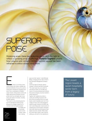 26levant
menaluxury.com
Glistening anew, these two enduring gems catch the light to
reflect a spiralling array of offerings. Stefanie Saghbini unveils
how Lebanon and Jordan’s intrinsic touristic appeal has been
refracted to entice visitors once more
tched in a rich history show-
casing Lebanon and Jordan’s indelible and
distinctive hallmarks of luxury, the Levant is
infused with contemporary hospitality excel-
lence. From a combination of a Mediter-
ranean climate, striking natural scenery and
highly-rated services emerges a tourism
product which can ultimately cater to any
visitor who travels to its shores, including
the MICE segment.
“The Levant is a very interesting place for
top-end international incentive groups
because of its strategic location as it is
centrally located with good accessibil-
ity of flights and
is reasonably
priced in terms
of hotels, restau-
rants, meeting
space and other logistics,” noted Mohanad
Malhas, managing director, Abercrombie &
Kent Destination Management Company –
Jordan.
Continuing, Nazira El Atrache, general
manager, Le Bristol Hotel Beirut enthused:
“The Levant region has a lot to offer the
international market, be it for MICE seg-
ments or for leisure/entertainment interests
that would accompany a business traveller’s
overall experience.”
Together with neighbouring Jordan, a
country also standing its ground in the
face of the surrounding unrest, the Levant
boasts a lavish hospitality sector born from
a legacy of luxury and is well-equipped to
satisfy the upper echelons of the MICE seg-
ment. Jareer Massarweh, cluster director of
marketing and communications, Kempinski
Hotel Ishtar Dead Sea and Kempinski Hotel
Aqaba exclusively revealed: “What makes
the Levant region unique is that it has eve-
rything you can look for; from adventure to
E The Levant
region boasts a
lavish hospitality
sector born
from a legacy
of luxury.
superior
poise
 