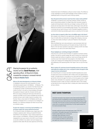 29
profile
menaluxury.com
Sharing his passion for an authentic,
intuitive service, David Thomson, chief
operating officer, JA Resorts & Hotels
revealed the company’s renewed interest
in Asia to Natalie Hami
What are the latest developments at JA Resorts & Hotels
I’m delighted to announce the recent acquisition of a new
international property based in the Maldives – JA Manafaru. This
brand-defining property is our second in the Indian Ocean and
is undergoing a number of enhancements over the summer
months to bring it in line with our brand standards. We expect
the property to relaunch under the JA brand in Q4 this year.
We’re very lucky to already work with some of the best tour
operators and DMCs across Europe, the Middle East and the CIS
countries, but we’re yet to make a name for ourselves in the
Far East. China is a key market for the Maldives and this year
ILTM Asia in Shanghai forms a crucial part of our strategy for JA
Manafaru. Our marketing campaigns will follow once we have
our contracts in place.
So given the company’s recent foray into the Maldives, can
you please explain the reasons behind the decision?
For JA Resorts & Hotels, the Maldives was a logical step in the
company’s expansion plans. Having just opened Enchanted
Island Resort in the Seychelles, it was a natural progression to
look at a project in the Maldives. JA Resorts & Hotels has been
managing five-star luxury resorts in the UAE for over 30 years,
so we were confident of our ability to own and manage luxury
properties further afield. We also have experience with the key
markets that travel to the Maldives as they are similar to Dubai. This offered us
a major advantage as we have great knowledge of these travellers as well as
established teams on the ground in each of the key markets.
How will guests to this premium resort have their unique needs gratified?
JA Manafaru is an 84-key luxury resort that combines romantic retreats as
well as annual family vacations. Our Water Villas offer the perfect escape for
couples and honeymooners where they can indulge in privacy, with their own
private pool and steps down to the Indian Ocean, whilst larger rooms with two
bedrooms are perfect for accommodating larger families. The current property
is stunning; we just need to bring our touch of heartfelt hospitality to ensure a
commitment to delivering exemplary guest service is a key focus for the island.
Are there plans to expand in either Asia or the MENA region in the future?
We’re always on the lookout for new opportunities, although the venture would
have to fit, both within our brand and our strategy. We’re keeping a close eye
on a few areas nearby including Sri Lanka and Thailand as they have great
potential.
Within the Middle East, we’re also working on a new local project which will
see an additional 220-key property join the award-winning JA Jebel Ali Golf
Resort in the near future and there’s also plans to develop a further two Dubai
properties on our land at JA Al Sahra Desert Resort.
Please highlight your marketing strategy for 2014/2015.
A key focus for us over the next 18 months is to expand our presence interna-
tionally in line with our growth strategy. We need to introduce our brand to the
Chinese market and continue to expand our reach across Europe and the CIS
countries as we move forward with new prospects in the Indian Ocean.
Locally, we’re looking at the strategy behind launching three new properties
and capitalising of the expected growth of the region in the run up to the Expo
2020.
What is behind JA’s particular brand of hospitality and how is this incorpo-
rated within the company and, in turn, conveyed to visitors through its wide
range of services and products?
Our overarching aim is to ensure we deliver heartfelt hospitality and a sense
of casual luxury at all our properties, both in Dubai, and as we expand interna-
tionally. I strongly believe our associates are our best asset and I’m delighted to
get told this time and time again from both our first time guests and our repeat
visitors. Every little detail of our operation is planned with our guests in mind.
Essentially we want to make sure they’re looked after while on their holiday,
so they have the time to enjoy each other’s company and create memories that
will last a lifetime.
Q&A
meet David Thompson
What has been your favourite luxury holiday experience and why?
I have been fortunate to have stayed in some of the world’s finest hotels
from Soneva Fushi in the Maldives to the iconic Beverly Hills Hotel in LA.
But my favourite luxury hotel continues to be Al Maha Desert Resort & Spa
in the UAE. From the ease of access and stunning location to the beautiful
suites which are spacious and welcoming, it is truly a great escape from
the hustle and bustle of Dubai.
What are your own expectations from a luxury hotel?
Friendly unobtrusive service with ample space, both in the room
and outside. I thoroughly enjoy good, but unpretentious
foodand quality fittings with a nod towards
technology. Most importantly, luxury is
somewhere that does not place expectations
on us as guests, but allows my wife and I our
own space and privacy to unwind and relax.
 