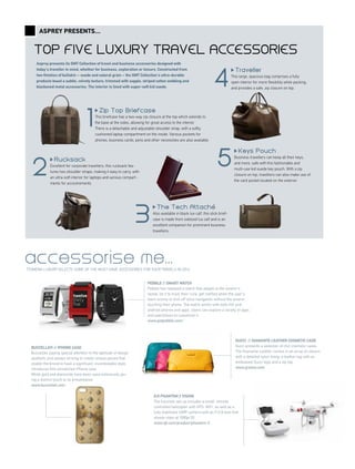 Top five luxury travel accessories
Asprey presents...
TTGMENA LUXURY SELECTS SOME OF THE MUST-HAVE ACCESSORIES FOR YOUR TRAVELS IN 2014
GUCCI // DIAMANTE LEATHER COSMETIC CASE
Gucci presents a selection of chic cosmetic cases.
The Diamante Leather comes in an array of colours
with a detailed nylon lining, a leather tag with an
embossed Gucci logo and a zip top.
www.gresso.com
accessorise me...
DJI Phantom 2 Vision
The futuristic set up includes a small, remote
controlled helicopter with GPS, WiFi, as well as a
fully stabilised 14MP camera with an F/2.8 lens that
shoots video at 1080p/30.
www.dji.com/product/phantom-2
BUCCELLATI // IPHONE CASE
Buccellati, paying special attention to the aptitude of design
aesthetic and always striving to create unique pieces that
enable the brand to have a significant, incontestable style,
introduces this unmatched iPhone case.
White gold and diamonds have been used extensively giv-
ing a distinct touch to its presentation.
www.buccellati.com
pebble // smart watch
Pebble has released a watch that adapts to the wearer's
needs, be it to track their runs, get notified when the user's
team scores or kick off voice navigation without the wearer
touching their phone. The watch works with both iOS and
android phones and apps. Users can explore a variety of apps
and watchfaces to customise it.
www.getpebble.com/
Zip To p Br ie fc a s e
This briefcase has a two-way zip closure at the top which extends to
the base at the sides, allowing for great access to the interior.
There is a detachable and adjustable shoulder strap, with a softly
cushioned laptop compartment on the inside. Various pockets for
phones, business cards, pens and other necessities are also available.
1
Rucksack
Excellent for corporate travellers, this rucksack fea-
tures two shoulder straps, making it easy to carry, with
an ultra-soft interior for laptops and various compart-
ments for accoutrements.
2
4
3
T h e T e c h A tta c h e
Also available in black lux calf, this slick brief-
case is made from oxblood lux calf and is an
excellent companion for prominent business
travellers.
Traveller
This large, spacious bag comprises a fully
open interior for more flexibility while packing,
and provides a safe, zip closure on top.
5
K eys P ouch
Business travellers can keep all their keys,
and more, safe with this fashionable and
multi-use kid suede key pouch. With a zip
closure on top, travellers can also make use of
the card pocket located on the exterior.
Asprey presents its GMT Collection of travel and business accessories designed with
today’s traveller in mind, whether for business, exploration or leisure. Constructed from
two finishes of bullskin – suede and natural grain – the GMT Collection’s ultra-durable
products boast a subtle, velvety texture, trimmed with supple, striped cotton webbing and
blackened metal accessories. The interior is lined with super-soft kid suede.
 