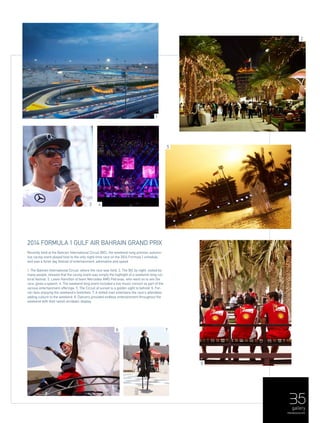 35gallery
menaluxury.com
5
1
2
6
78
3 4
2014 Formula 1 Gulf Air Bahrain Grand Prix
Recently held at the Bahrain International Circuit (BIC), the weekend-long premier automo-
tive racing event played host to the only night-time race on the 2014 Formula 1 schedule,
and was a three day festival of entertainment, adrenaline and speed.
1. The Bahrain International Circuit, where the race was held. 2. The BIC by night, visited by
many people, showed that the racing event was simply the highlight of a weekend-long cul-
tural festival. 3. Lewis Hamilton of team Mercedes AMG Petronas, who went on to win the
race, gives a speech. 4. The weekend long event included a live music concert as part of the
various entertainment offerings. 5. The Circuit at sunset is a golden sight to behold. 6. Fer-
rari fans enjoying the weekend's festivities. 7. A stilted man entertains the race's attendees
adding culture to the weekend. 8. Dancers provided endless entertainment throughout the
weekend with their lavish acrobatic display.
 