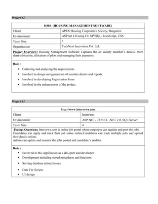 Project #2
HMS (HOUSING MANAGEMENT SOFTWARE)
Client APEX Housing Cooperative Society, Bangalore
Environment ASP.net 4.0 using C#, MYSQL, JavaScript, CSS
Team Size 3
Organization TechNext Innovation Pvt. Ltd.
Project Overview: Housing Management Software Captures the all society member’s details, there
share allocation, allocation of plots and managing their payments.
Role :
 Gathering and analyzing the requirements.
 Involved in design and generation of member details and reports.
 Involved in developing Registration Form
 Involved in the enhancement of the project.
Project #3
http://www.intervews.com
Client Intervews
Environment ASP.NET, C#.NET, .NET 2.0, SQL Server
Team Size 4
Project Overview: Intervews.com is online job portal where employer can register and post the jobs.
Candidates can apply and track their job status online.Candidates can track multiple jobs and upload
their details online.
Admin can update and monitor the jobs posted and candidate’s profiles.
Role :
 Involved in this application as a designer and developer
 Development including stored procedures and functions
 Solving database related issues
 Data Fix Scripts
 UI design
 