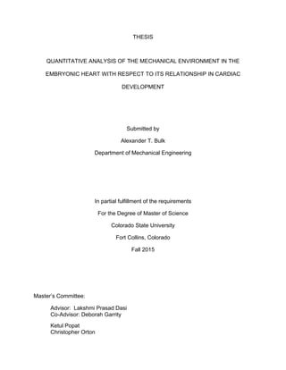 THESIS
QUANTITATIVE ANALYSIS OF THE MECHANICAL ENVIRONMENT IN THE
EMBRYONIC HEART WITH RESPECT TO ITS RELATIONSHIP IN CARDIAC
DEVELOPMENT
Submitted by
Alexander T. Bulk
Department of Mechanical Engineering
In partial fulfillment of the requirements
For the Degree of Master of Science
Colorado State University
Fort Collins, Colorado
Fall 2015
Master’s Committee:
Advisor: Lakshmi Prasad Dasi
Co-Advisor: Deborah Garrity
Ketul Popat
Christopher Orton
 