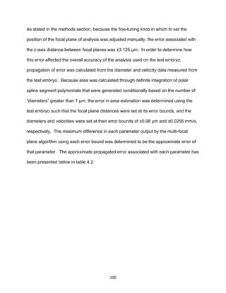 100
As stated in the methods section, because the fine-tuning knob in which to set the
position of the focal plane of analysis was adjusted manually, the error associated with
the z-axis distance between focal planes was ±3.125 µm. In order to determine how
this error affected the overall accuracy of the analysis used on the test embryo,
propagation of error was calculated from the diameter and velocity data measured from
the test embryo. Because area was calculated through definite integration of polar
spline segment polynomials that were generated conditionally based on the number of
“diameters” greater than 1 µm, the error in area estimation was determined using the
test embryo such that the focal plane distances were set at its error bounds, and the
diameters and velocities were set at their error bounds of ±0.98 µm and ±0.0256 mm/s,
respectively. The maximum difference in each parameter output by the multi-focal
plane algorithm using each error bound was determined to be the approximate error of
that parameter. The approximate propagated error associated with each parameter has
been presented below in table 4.2:
 