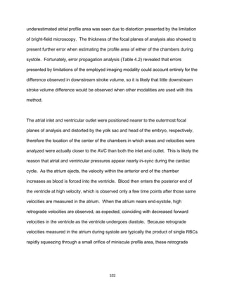 102
underestimated atrial profile area was seen due to distortion presented by the limitation
of bright-field microscopy. The thickness of the focal planes of analysis also showed to
present further error when estimating the profile area of either of the chambers during
systole. Fortunately, error propagation analysis (Table 4.2) revealed that errors
presented by limitations of the employed imaging modality could account entirely for the
difference observed in downstream stroke volume, so it is likely that little downstream
stroke volume difference would be observed when other modalities are used with this
method.
The atrial inlet and ventricular outlet were positioned nearer to the outermost focal
planes of analysis and distorted by the yolk sac and head of the embryo, respectively,
therefore the location of the center of the chambers in which areas and velocities were
analyzed were actually closer to the AVC than both the inlet and outlet. This is likely the
reason that atrial and ventricular pressures appear nearly in-sync during the cardiac
cycle. As the atrium ejects, the velocity within the anterior end of the chamber
increases as blood is forced into the ventricle. Blood then enters the posterior end of
the ventricle at high velocity, which is observed only a few time points after those same
velocities are measured in the atrium. When the atrium nears end-systole, high
retrograde velocities are observed, as expected, coinciding with decreased forward
velocities in the ventricle as the ventricle undergoes diastole. Because retrograde
velocities measured in the atrium during systole are typically the product of single RBCs
rapidly squeezing through a small orifice of miniscule profile area, these retrograde
 