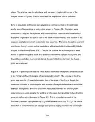 106
plane. The shadow cast from the large yolk sac seen in bottom-left corner of the
images shown in Figure 4.6 would most likely be responsible for this distortion.
Error in calculated profile area during systole is well represented by the estimated
profile area of the ventricle at end-systole shown in Figure 4.7E. Diameters were
measured on only two focal planes, which resulted in an overestimated area in which
the spline segment on the dorsal side of the heart overlapped the z-axis position of the
adjacent focal plane in which no diameter was observed. Therefore, the spline segment
was forced through a point on that focal plane, which resulted in the skewed light-bulb
shaped profile shown (Figure 4.7E). Despite the fact that the spline segments were
forced to pass through that point, they still crossed over the adjacent focal plane, and
thus still generated an overestimated area, though not to the extent as if the forced-
point were not used.
Figure 4.7F (atrium) illustrates the effect that an estimated small profile area induces on
a low retrograde flowrate despite a high retrograde velocity. The velocity at this time
point was an order of magnitude greater than of the scale of the figure, though the
measured diameter at this time point was an order of magnitude less than the distance
between focal planes. Because of the low-measured diameter, the circular-profile
assumption was used, despite the fact that profile areas during systole likely exhibit the
eccentric deformation illustrated in Figure 3.5. This is primarily the result of the
limitation presented by implementing bright-field stereomicroscopy: Though the spatial
resolution in two dimensions on a single focal plane is highly accurate, the focal-depth
 