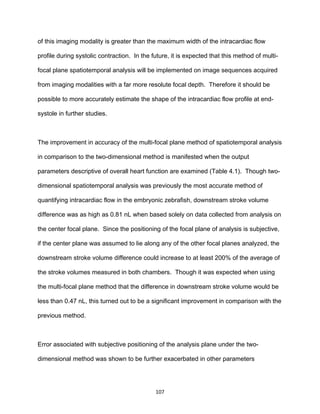 107
of this imaging modality is greater than the maximum width of the intracardiac flow
profile during systolic contraction. In the future, it is expected that this method of multi-
focal plane spatiotemporal analysis will be implemented on image sequences acquired
from imaging modalities with a far more resolute focal depth. Therefore it should be
possible to more accurately estimate the shape of the intracardiac flow profile at end-
systole in further studies.
The improvement in accuracy of the multi-focal plane method of spatiotemporal analysis
in comparison to the two-dimensional method is manifested when the output
parameters descriptive of overall heart function are examined (Table 4.1). Though two-
dimensional spatiotemporal analysis was previously the most accurate method of
quantifying intracardiac flow in the embryonic zebrafish, downstream stroke volume
difference was as high as 0.81 nL when based solely on data collected from analysis on
the center focal plane. Since the positioning of the focal plane of analysis is subjective,
if the center plane was assumed to lie along any of the other focal planes analyzed, the
downstream stroke volume difference could increase to at least 200% of the average of
the stroke volumes measured in both chambers. Though it was expected when using
the multi-focal plane method that the difference in downstream stroke volume would be
less than 0.47 nL, this turned out to be a significant improvement in comparison with the
previous method.
Error associated with subjective positioning of the analysis plane under the two-
dimensional method was shown to be further exacerbated in other parameters
 
