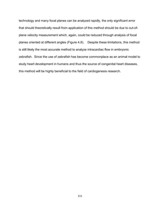 111
technology and many focal planes can be analyzed rapidly, the only significant error
that should theoretically result from application of this method should be due to out-of-
plane velocity measurement which, again, could be reduced through analysis of focal
planes oriented at different angles (Figure 4.8). Despite these limitations, this method
is still likely the most accurate method to analyze intracardiac flow in embryonic
zebrafish. Since the use of zebrafish has become commonplace as an animal model to
study heart development in humans and thus the source of congenital heart diseases,
this method will be highly beneficial to the field of cardiogenesis research.
 