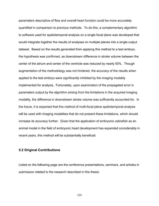 114
parameters descriptive of flow and overall heart function could be more accurately
quantified in comparison to previous methods. To do this, a complementary algorithm
to software used for spatiotemporal analysis on a single focal plane was developed that
would integrate together the results of analyses on multiple planes into a single output
dataset. Based on the results generated from applying this method to a test embryo,
the hypothesis was confirmed, as downstream difference in stroke volume between the
center of the atrium and center of the ventricle was reduced by nearly 50%. Though
augmentation of the methodology was not hindered, the accuracy of the results when
applied to the test embryo were significantly inhibited by the imaging modality
implemented for analysis. Fortunately, upon examination of the propagated error in
parameters output by the algorithm arising from the limitations in the acquired imaging
modality, the difference in downstream stroke volume was sufficiently accounted for. In
the future, it is expected that this method of multi-focal plane spatiotemporal analysis
will be used with imaging modalities that do not present these limitations, which should
increase its accuracy further. Given that the application of embryonic zebrafish as an
animal model in the field of embryonic heart development has expanded considerably in
recent years, this method will be substantially beneficial.
5.2 Original Contributions
Listed on the following page are the conference presentations, seminars, and articles in
submission related to the research described in this thesis:
 
