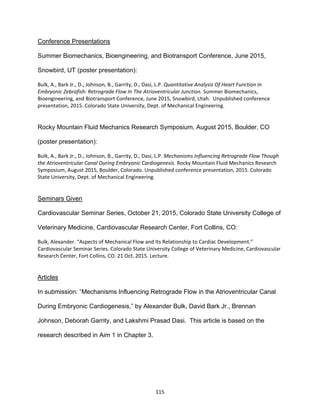 115
Conference Presentations
Summer Biomechanics, Bioengineering, and Biotransport Conference, June 2015,
Snowbird, UT (poster presentation):
Bulk, A., Bark Jr., D., Johnson, B., Garrity, D., Dasi, L.P. Quantitative Analysis Of Heart Function In
Embryonic Zebrafish: Retrograde Flow In The Atrioventricular Junction. Summer Biomechanics,
Bioengineering, and Biotransport Conference, June 2015, Snowbird, Utah. Unpublished conference
presentation, 2015. Colorado State University, Dept. of Mechanical Engineering.
Rocky Mountain Fluid Mechanics Research Symposium, August 2015, Boulder, CO
(poster presentation):
Bulk, A., Bark Jr., D., Johnson, B., Garrity, D., Dasi, L.P. Mechanisms Influencing Retrograde Flow Though
the Atrioventricular Canal During Embryonic Cardiogenesis. Rocky Mountain Fluid Mechanics Research
Symposium, August 2015, Boulder, Colorado. Unpublished conference presentation, 2015. Colorado
State University, Dept. of Mechanical Engineering.
Seminars Given
Cardiovascular Seminar Series, October 21, 2015, Colorado State University College of
Veterinary Medicine, Cardiovascular Research Center, Fort Collins, CO:
Bulk, Alexander. “Aspects of Mechanical Flow and Its Relationship to Cardiac Development.”
Cardiovascular Seminar Series. Colorado State University College of Veterinary Medicine, Cardiovascular
Research Center, Fort Collins, CO. 21 Oct. 2015. Lecture.
Articles
In submission: “Mechanisms Influencing Retrograde Flow in the Atrioventricular Canal
During Embryonic Cardiogenesis,” by Alexander Bulk, David Bark Jr., Brennan
Johnson, Deborah Garrity, and Lakshmi Prasad Dasi. This article is based on the
research described in Aim 1 in Chapter 3.
 