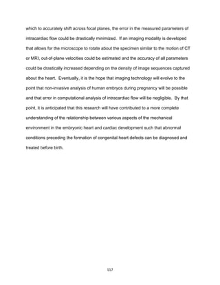 117
which to accurately shift across focal planes, the error in the measured parameters of
intracardiac flow could be drastically minimized. If an imaging modality is developed
that allows for the microscope to rotate about the specimen similar to the motion of CT
or MRI, out-of-plane velocities could be estimated and the accuracy of all parameters
could be drastically increased depending on the density of image sequences captured
about the heart. Eventually, it is the hope that imaging technology will evolve to the
point that non-invasive analysis of human embryos during pregnancy will be possible
and that error in computational analysis of intracardiac flow will be negligible. By that
point, it is anticipated that this research will have contributed to a more complete
understanding of the relationship between various aspects of the mechanical
environment in the embryonic heart and cardiac development such that abnormal
conditions preceding the formation of congenital heart defects can be diagnosed and
treated before birth.
 