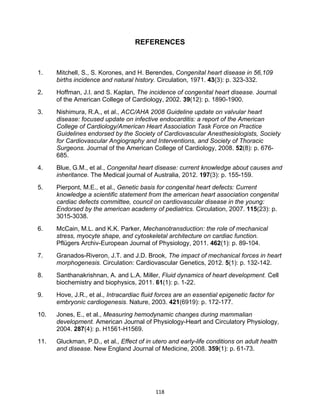 118
REFERENCES
1. Mitchell, S., S. Korones, and H. Berendes, Congenital heart disease in 56,109
births incidence and natural history. Circulation, 1971. 43(3): p. 323-332.
2. Hoffman, J.I. and S. Kaplan, The incidence of congenital heart disease. Journal
of the American College of Cardiology, 2002. 39(12): p. 1890-1900.
3. Nishimura, R.A., et al., ACC/AHA 2008 Guideline update on valvular heart
disease: focused update on infective endocarditis: a report of the American
College of Cardiology/American Heart Association Task Force on Practice
Guidelines endorsed by the Society of Cardiovascular Anesthesiologists, Society
for Cardiovascular Angiography and Interventions, and Society of Thoracic
Surgeons. Journal of the American College of Cardiology, 2008. 52(8): p. 676-
685.
4. Blue, G.M., et al., Congenital heart disease: current knowledge about causes and
inheritance. The Medical journal of Australia, 2012. 197(3): p. 155-159.
5. Pierpont, M.E., et al., Genetic basis for congenital heart defects: Current
knowledge a scientific statement from the american heart association congenital
cardiac defects committee, council on cardiovascular disease in the young:
Endorsed by the american academy of pediatrics. Circulation, 2007. 115(23): p.
3015-3038.
6. McCain, M.L. and K.K. Parker, Mechanotransduction: the role of mechanical
stress, myocyte shape, and cytoskeletal architecture on cardiac function.
Pflügers Archiv-European Journal of Physiology, 2011. 462(1): p. 89-104.
7. Granados-Riveron, J.T. and J.D. Brook, The impact of mechanical forces in heart
morphogenesis. Circulation: Cardiovascular Genetics, 2012. 5(1): p. 132-142.
8. Santhanakrishnan, A. and L.A. Miller, Fluid dynamics of heart development. Cell
biochemistry and biophysics, 2011. 61(1): p. 1-22.
9. Hove, J.R., et al., Intracardiac fluid forces are an essential epigenetic factor for
embryonic cardiogenesis. Nature, 2003. 421(6919): p. 172-177.
10. Jones, E., et al., Measuring hemodynamic changes during mammalian
development. American Journal of Physiology-Heart and Circulatory Physiology,
2004. 287(4): p. H1561-H1569.
11. Gluckman, P.D., et al., Effect of in utero and early-life conditions on adult health
and disease. New England Journal of Medicine, 2008. 359(1): p. 61-73.
 
