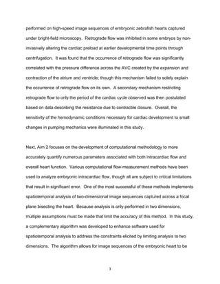 3
performed on high-speed image sequences of embryonic zebrafish hearts captured
under bright-field microscopy. Retrograde flow was inhibited in some embryos by non-
invasively altering the cardiac preload at earlier developmental time points through
centrifugation. It was found that the occurrence of retrograde flow was significantly
correlated with the pressure difference across the AVC created by the expansion and
contraction of the atrium and ventricle; though this mechanism failed to solely explain
the occurrence of retrograde flow on its own. A secondary mechanism restricting
retrograde flow to only the period of the cardiac cycle observed was then postulated
based on data describing the resistance due to contractile closure. Overall, the
sensitivity of the hemodynamic conditions necessary for cardiac development to small
changes in pumping mechanics were illuminated in this study.
Next, Aim 2 focuses on the development of computational methodology to more
accurately quantify numerous parameters associated with both intracardiac flow and
overall heart function. Various computational flow-measurement methods have been
used to analyze embryonic intracardiac flow, though all are subject to critical limitations
that result in significant error. One of the most successful of these methods implements
spatiotemporal analysis of two-dimensional image sequences captured across a focal
plane bisecting the heart. Because analysis is only performed in two dimensions,
multiple assumptions must be made that limit the accuracy of this method. In this study,
a complementary algorithm was developed to enhance software used for
spatiotemporal analysis to address the constraints elicited by limiting analysis to two
dimensions. The algorithm allows for image sequences of the embryonic heart to be
 
