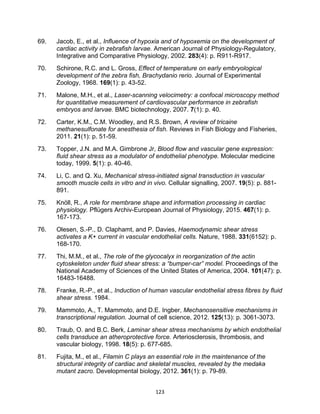 123
69. Jacob, E., et al., Influence of hypoxia and of hypoxemia on the development of
cardiac activity in zebrafish larvae. American Journal of Physiology-Regulatory,
Integrative and Comparative Physiology, 2002. 283(4): p. R911-R917.
70. Schirone, R.C. and L. Gross, Effect of temperature on early embryological
development of the zebra fish, Brachydanio rerio. Journal of Experimental
Zoology, 1968. 169(1): p. 43-52.
71. Malone, M.H., et al., Laser-scanning velocimetry: a confocal microscopy method
for quantitative measurement of cardiovascular performance in zebrafish
embryos and larvae. BMC biotechnology, 2007. 7(1): p. 40.
72. Carter, K.M., C.M. Woodley, and R.S. Brown, A review of tricaine
methanesulfonate for anesthesia of fish. Reviews in Fish Biology and Fisheries,
2011. 21(1): p. 51-59.
73. Topper, J.N. and M.A. Gimbrone Jr, Blood flow and vascular gene expression:
fluid shear stress as a modulator of endothelial phenotype. Molecular medicine
today, 1999. 5(1): p. 40-46.
74. Li, C. and Q. Xu, Mechanical stress-initiated signal transduction in vascular
smooth muscle cells in vitro and in vivo. Cellular signalling, 2007. 19(5): p. 881-
891.
75. Knöll, R., A role for membrane shape and information processing in cardiac
physiology. Pflügers Archiv-European Journal of Physiology, 2015. 467(1): p.
167-173.
76. Olesen, S.-P., D. Claphamt, and P. Davies, Haemodynamic shear stress
activates a K+ current in vascular endothelial cells. Nature, 1988. 331(6152): p.
168-170.
77. Thi, M.M., et al., The role of the glycocalyx in reorganization of the actin
cytoskeleton under fluid shear stress: a “bumper-car” model. Proceedings of the
National Academy of Sciences of the United States of America, 2004. 101(47): p.
16483-16488.
78. Franke, R.-P., et al., Induction of human vascular endothelial stress fibres by fluid
shear stress. 1984.
79. Mammoto, A., T. Mammoto, and D.E. Ingber, Mechanosensitive mechanisms in
transcriptional regulation. Journal of cell science, 2012. 125(13): p. 3061-3073.
80. Traub, O. and B.C. Berk, Laminar shear stress mechanisms by which endothelial
cells transduce an atheroprotective force. Arteriosclerosis, thrombosis, and
vascular biology, 1998. 18(5): p. 677-685.
81. Fujita, M., et al., Filamin C plays an essential role in the maintenance of the
structural integrity of cardiac and skeletal muscles, revealed by the medaka
mutant zacro. Developmental biology, 2012. 361(1): p. 79-89.
 