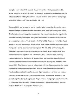 36
along the heart walls which severely disrupt intracardiac velocity calculations [55].
These limitations have not completely rendered PIV as an ineffective tool for analyzing
intracardiac flows, but they have forced accurate analysis to be confined to only large-
scale flow regions within the chambers [9, 104, 105].
Because PIV is such a powerful tool for visualizing the intracardiac flow environment,
several attempts have been made to remove the heart walls from velocity calculations.
The first attempt was through the development of a manual mask-drawing algorithm to
eliminate the background signal, though PIV software would often still incorporate the
dynamic background mask into velocity calculations [55]. A second method developed
was to incorporate fluorescence labeling of red blood cells so that PIV software could be
manipulated to only recognize fluorescent pixels [71, 107, 108]. Unfortunately, the
fluorescence signal was unable to be captured accurately when imaging at the high
frame rates needed to perform PIV calculations [107]. Lastly, the most promising
method developed by Jamison et al. consists of the use of cardiac phase filtering to
remove patterns that repeat over multiple cardiac cycles, leaving only the RBCs in the
image [108]. Pixel patterns often do not correlate with that of subsequent cardiac cycles
however because cardiomyocytes do not move in the exact same motion with each
heartbeat, because heart rate often exhibits slight fluctuations over time, and because
microscopes are often subject to some vibration [108]. This method is therefore still
prone to significant error, though due to the prominence of ongoing research on the role
of intracardiac flow mechanics in heart development, it is likely that a highly accurate
method of PIV will be developed in the near future.
 