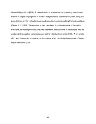 41
shown in Figure 2.12 [109]. A radon transform is generated by projecting lines across
the bin at angles ranging from 0° to 180° that generate a plot of the bin pixels along the
projected line on the vertical axis versus the angle of projection along the horizontal axis
(Figure 2.12) [109]. The variance is then calculated from the derivative of the radon
transform, or more specifically, the pixel intensities along the line at each angle, and the
angle with the greatest variance is used as the velocity streak angle [109]. A bin length
of 21 was determined to result in minimum error when calculating the variance of these
radon transforms [109].
 